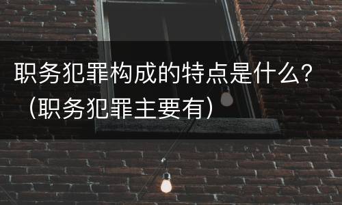 职务犯罪构成的特点是什么？（职务犯罪主要有）