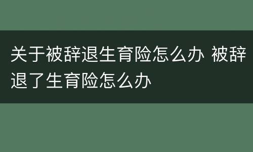 关于被辞退生育险怎么办 被辞退了生育险怎么办