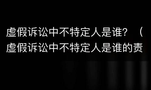虚假诉讼中不特定人是谁？（虚假诉讼中不特定人是谁的责任）