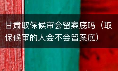 甘肃取保候审会留案底吗（取保候审的人会不会留案底）