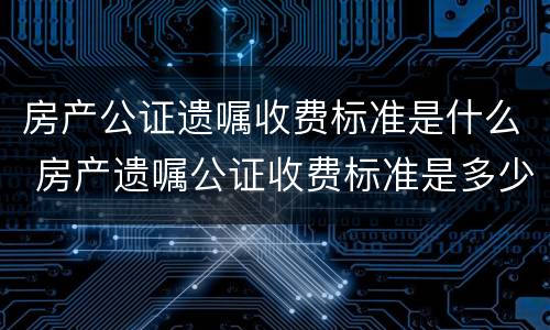 房产公证遗嘱收费标准是什么 房产遗嘱公证收费标准是多少?