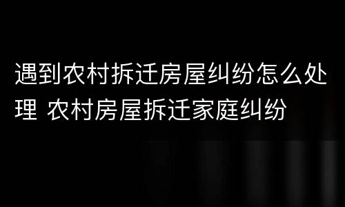 遇到农村拆迁房屋纠纷怎么处理 农村房屋拆迁家庭纠纷