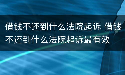 借钱不还到什么法院起诉 借钱不还到什么法院起诉最有效
