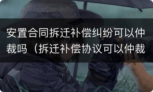 安置合同拆迁补偿纠纷可以仲裁吗（拆迁补偿协议可以仲裁吗）