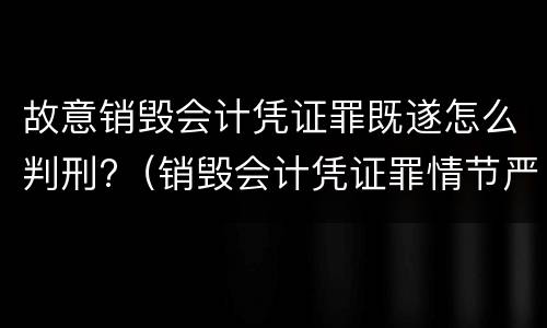 故意销毁会计凭证罪既遂怎么判刑?（销毁会计凭证罪情节严重）