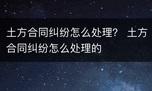 土方合同纠纷怎么处理？ 土方合同纠纷怎么处理的