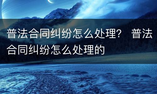 普法合同纠纷怎么处理？ 普法合同纠纷怎么处理的