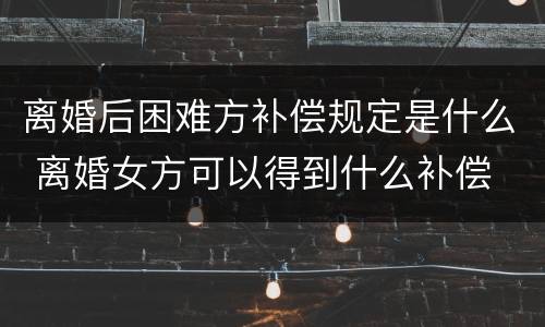 离婚后困难方补偿规定是什么 离婚女方可以得到什么补偿