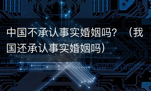 中国不承认事实婚姻吗？（我国还承认事实婚姻吗）