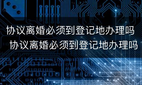 协议离婚必须到登记地办理吗 协议离婚必须到登记地办理吗
