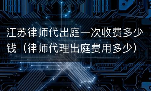 江苏律师代出庭一次收费多少钱（律师代理出庭费用多少）