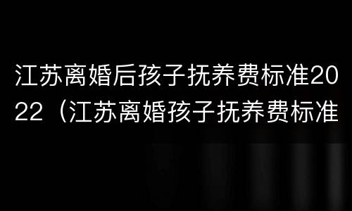 江苏离婚后孩子抚养费标准2022（江苏离婚孩子抚养费标准2019）