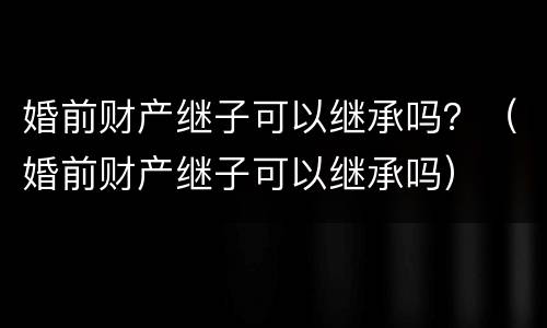 婚前财产继子可以继承吗？（婚前财产继子可以继承吗）