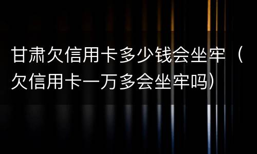 甘肃欠信用卡多少钱会坐牢（欠信用卡一万多会坐牢吗）