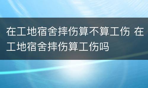 在工地宿舍摔伤算不算工伤 在工地宿舍摔伤算工伤吗