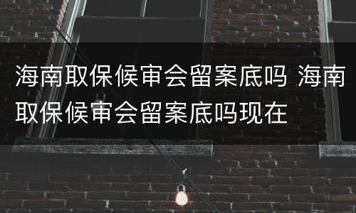 海南取保候审会留案底吗 海南取保候审会留案底吗现在