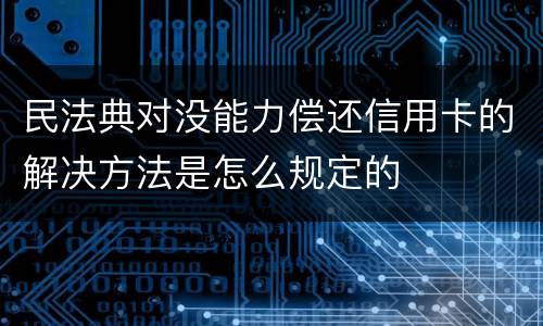 民法典对没能力偿还信用卡的解决方法是怎么规定的