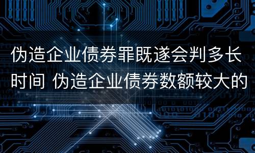 伪造企业债券罪既遂会判多长时间 伪造企业债券数额较大的构成伪造金融票证罪