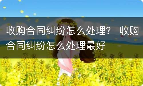 收购合同纠纷怎么处理？ 收购合同纠纷怎么处理最好