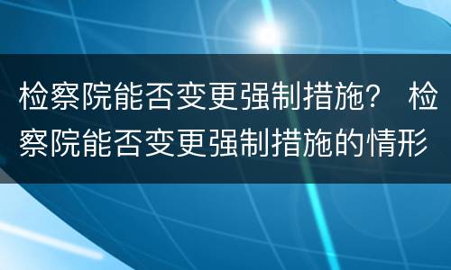 检察院能否变更强制措施？ 检察院能否变更强制措施的情形
