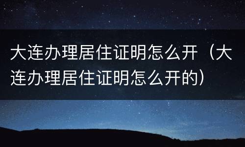 大连办理居住证明怎么开（大连办理居住证明怎么开的）
