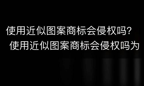 使用近似图案商标会侵权吗？ 使用近似图案商标会侵权吗为什么