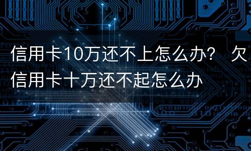 信用卡10万还不上怎么办？ 欠信用卡十万还不起怎么办