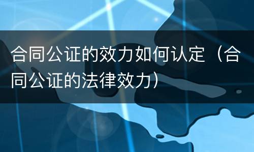 合同公证的效力如何认定（合同公证的法律效力）