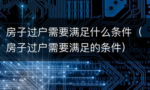 房子过户需要满足什么条件（房子过户需要满足的条件）
