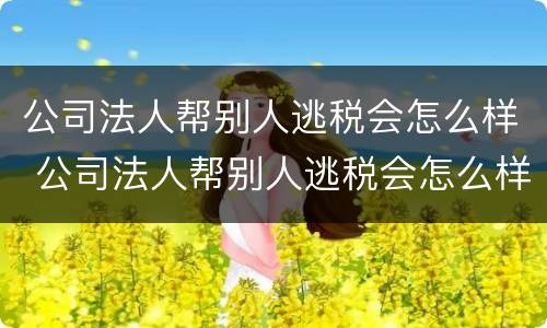公司法人帮别人逃税会怎么样 公司法人帮别人逃税会怎么样吗
