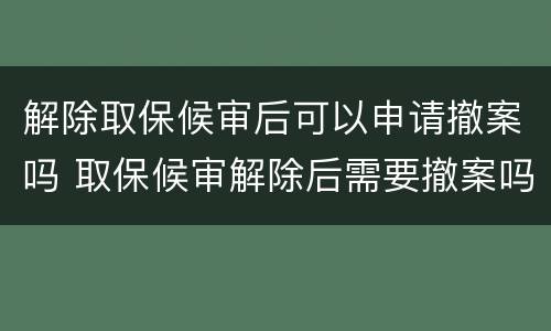 解除取保候审后可以申请撤案吗 取保候审解除后需要撤案吗