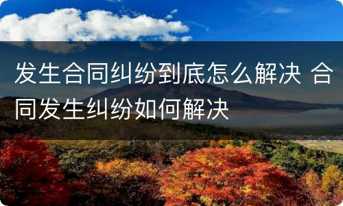 发生合同纠纷到底怎么解决 合同发生纠纷如何解决