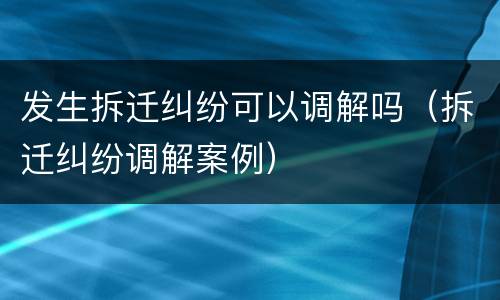 发生拆迁纠纷可以调解吗（拆迁纠纷调解案例）