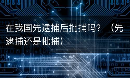 在我国先逮捕后批捕吗？（先逮捕还是批捕）