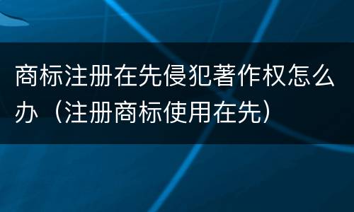 商标注册在先侵犯著作权怎么办（注册商标使用在先）