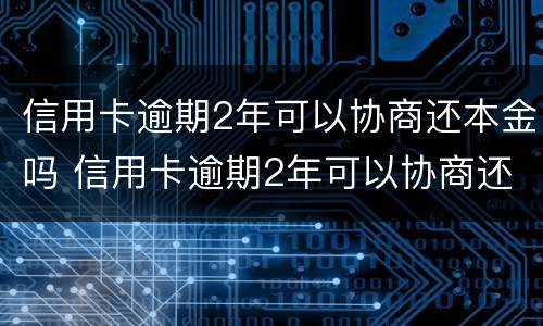 信用卡逾期2年可以协商还本金吗 信用卡逾期2年可以协商还本金吗怎么办