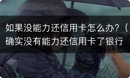 如果没能力还信用卡怎么办?（确实没有能力还信用卡了银行怎么处理）