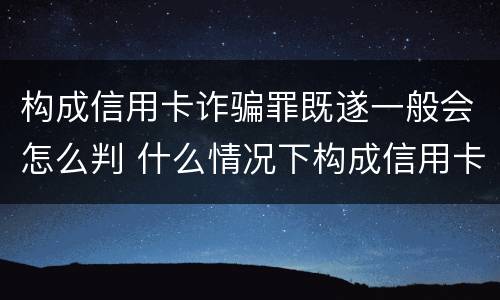 构成信用卡诈骗罪既遂一般会怎么判 什么情况下构成信用卡诈骗罪