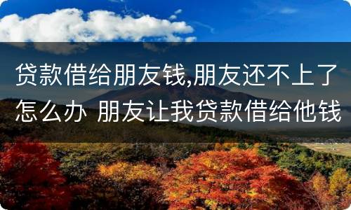贷款借给朋友钱,朋友还不上了怎么办 朋友让我贷款借给他钱不还