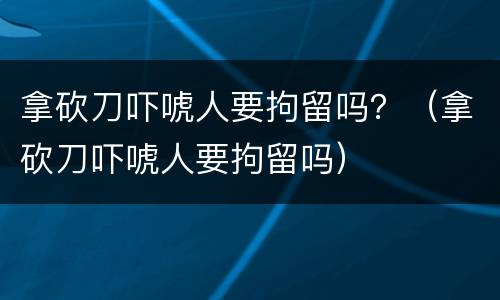 拿砍刀吓唬人要拘留吗？（拿砍刀吓唬人要拘留吗）
