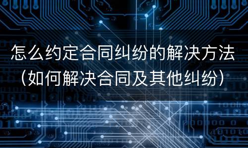 怎么约定合同纠纷的解决方法（如何解决合同及其他纠纷）