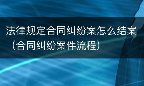 法律规定合同纠纷案怎么结案（合同纠纷案件流程）