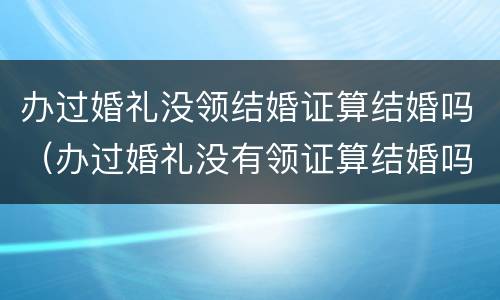 办过婚礼没领结婚证算结婚吗（办过婚礼没有领证算结婚吗）