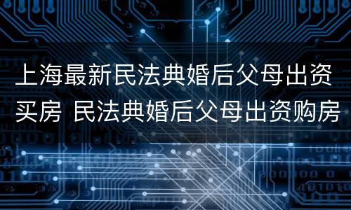 上海最新民法典婚后父母出资买房 民法典婚后父母出资购房