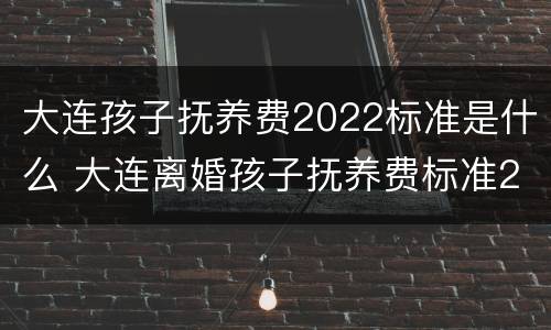 大连孩子抚养费2022标准是什么 大连离婚孩子抚养费标准2020