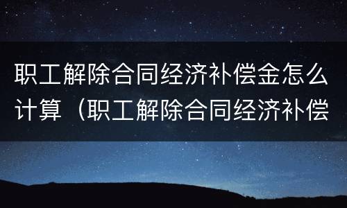 职工解除合同经济补偿金怎么计算（职工解除合同经济补偿金怎么计算出来的）