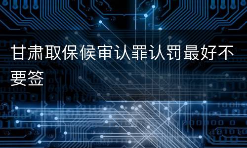 甘肃取保候审认罪认罚最好不要签
