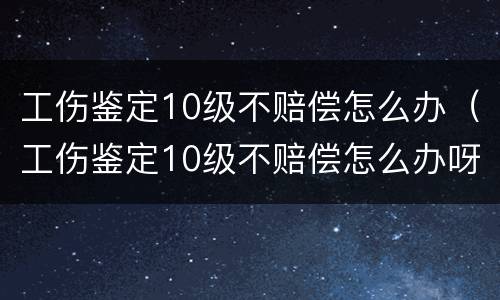 工伤鉴定10级不赔偿怎么办（工伤鉴定10级不赔偿怎么办呀）