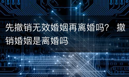 先撤销无效婚姻再离婚吗？ 撤销婚姻是离婚吗