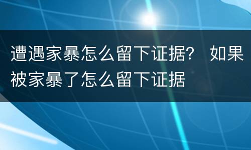 遭遇家暴怎么留下证据？ 如果被家暴了怎么留下证据